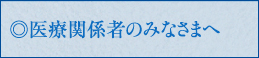 医療関係者のみなさまへ